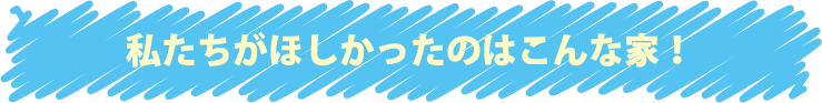 私たちがほしかったのはこんな家！