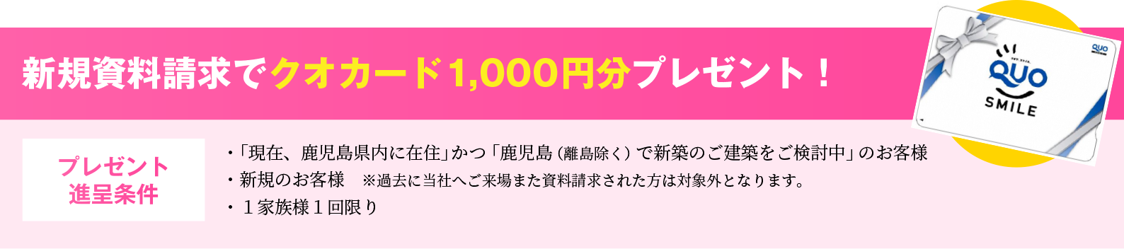 新規資料請求でクオカード1,000円分プレゼント！・鹿児島（離島は除く）で新築のご建築を検討中のお客様。・新規のお客様　※過去に当社へご来場また資料請求された方は対象外となります。・１家族様１回限り