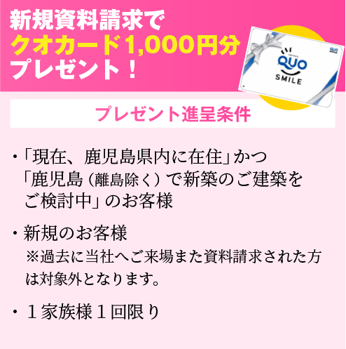 新規資料請求でクオカード1,000円分プレゼント！・鹿児島（離島は除く）で新築のご建築を検討中のお客様。・新規のお客様　※過去に当社へご来場また資料請求された方は対象外となります。・１家族様１回限り