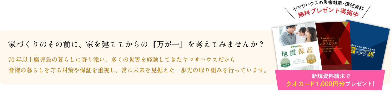 ヤマサハウスの災害対策・保証資料 無料プレゼント実施中 | 家づくりのその前に、家を建ててからの『万が一』を考えてみませんか?70年以上鹿児島の暮らしに寄り添い、多くの災害を経験してきたヤマサハウスだから
皆様の暮らしを守る対策や保証を重視し、常に未来を見据えた一歩先の取り組みを行っています。