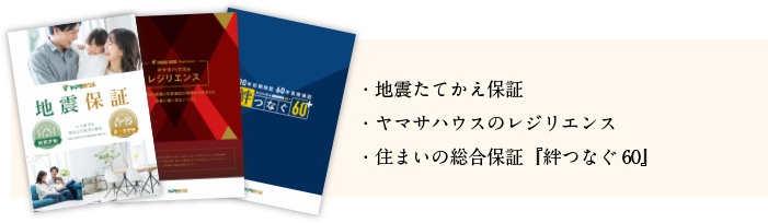 ・地震たてかえ保証
・ヤマサハウスのレジリエンス
・住まいの総合保証『絆つなぐ60』