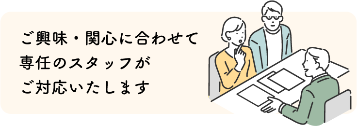 ご興味・関心に合わせて専任のスタッフがご対応いたします
