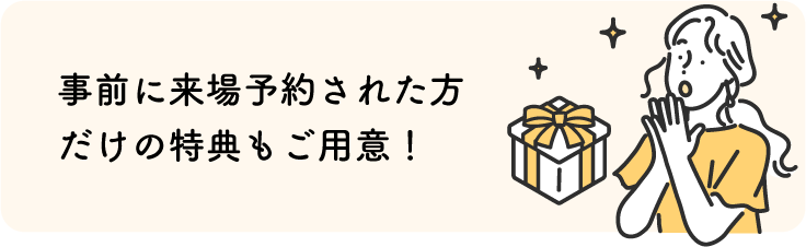 事前に来場予約された方だけの特典もご用意！